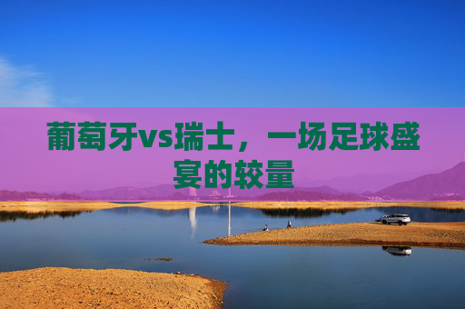 葡萄牙vs瑞士,一场足球盛宴的较量 葡萄牙vs瑞士,一场足球盛宴的较量