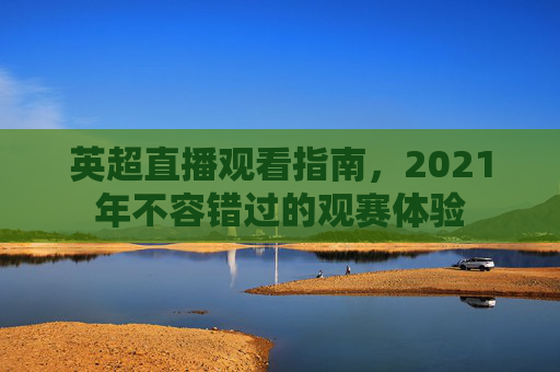 英超直播观看指南,2021年不容错过的观赛体验 英超直播观看指南,2021年不容错过的观赛体验