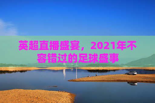 英超直播盛宴,2021年不容错过的足球盛事 英超直播盛宴,2021年不容错过的足球盛事