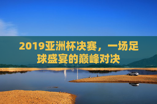 2019亚洲杯决赛,一场足球盛宴的巅峰对决 2019亚洲杯决赛,一场足球盛宴的巅峰对决
