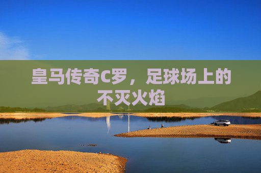 皇马传奇C罗,足球场上的不灭火焰 皇马传奇C罗,足球场上的不灭火焰