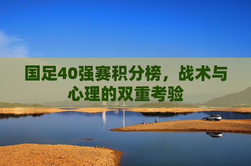 国足40强赛积分榜,战术与心理的双重考验 国足40强赛积分榜,战术与心理的双重考验
