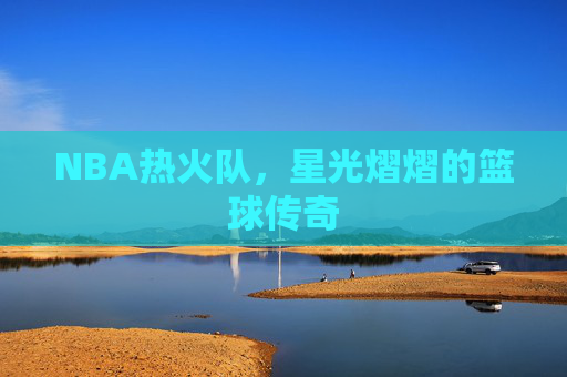 NBA热火队，星光熠熠的篮球传奇