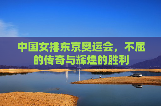 中国女排东京奥运会，不屈的传奇与辉煌的胜利