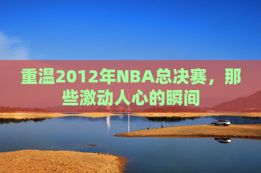 重温2012年NBA总决赛，那些激动人心的瞬间