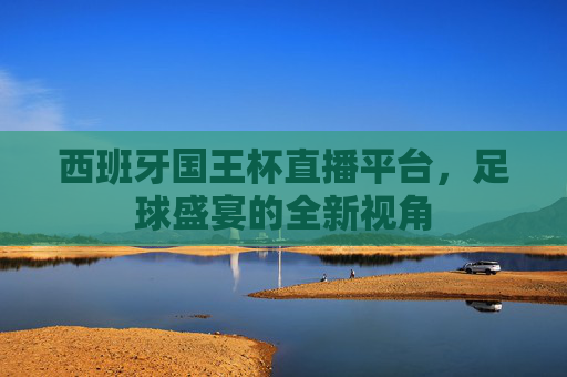 西班牙国王杯直播平台,足球盛宴的全新视角 西班牙国王杯直播平台,足球盛宴的全新视角