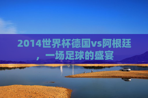 2014世界杯德国vs阿根廷，一场足球的盛宴