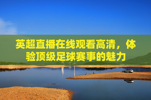 英超直播在线观看高清，体验顶级足球赛事的魅力