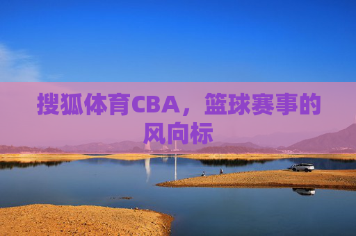 搜狐体育CBA，篮球赛事的风向标