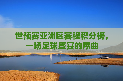 世预赛亚洲区赛程积分榜，一场足球盛宴的序曲