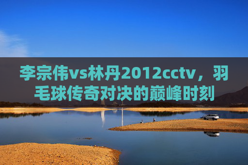 李宗伟vs林丹2012cctv,羽毛球传奇对决的巅峰时刻 李宗伟vs林丹2012cctv,羽毛球传奇对决的巅峰时刻