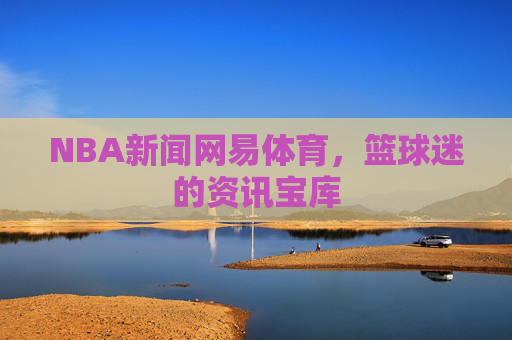 NBA新闻网易体育，篮球迷的资讯宝库