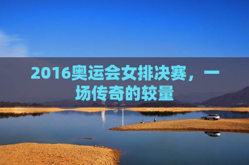 2016奥运会女排决赛，一场传奇的较量