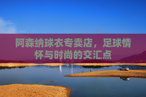 阿森纳球衣专卖店，足球情怀与时尚的交汇点