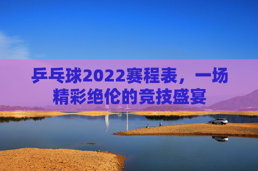 乒乓球2022赛程表，一场精彩绝伦的竞技盛宴