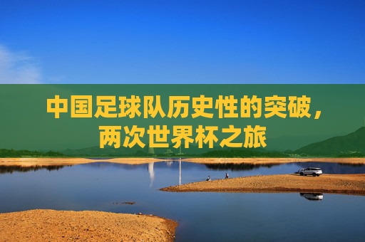 中国足球队历史性的突破,两次世界杯之旅 中国足球队历史性的突破,两次世界杯之旅