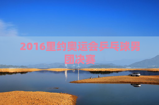 2016里约奥运会乒乓球男团决赛 2016里约奥运会乒乓球男团决赛