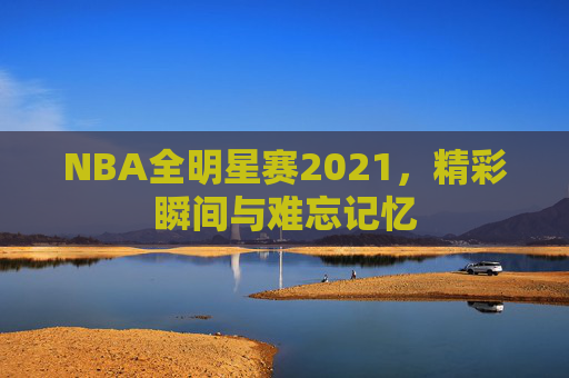NBA全明星赛2021,精彩瞬间与难忘记忆 NBA全明星赛2021,精彩瞬间与难忘记忆