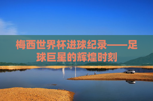 梅西世界杯进球纪录——足球巨星的辉煌时刻