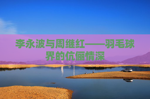 李永波与周继红——羽毛球界的伉俪情深