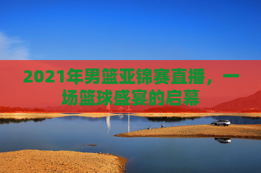 2021年男篮亚锦赛直播，一场篮球盛宴的启幕