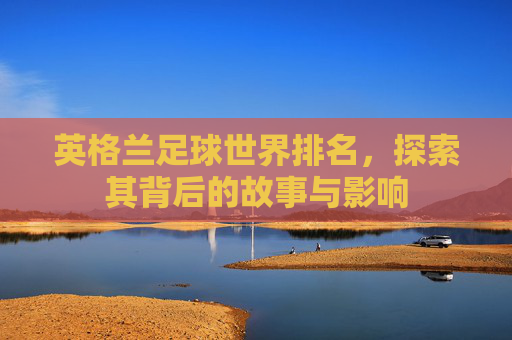 英格兰足球世界排名，探索其背后的故事与影响