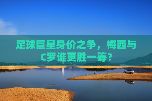 足球巨星身价之争,梅西与C罗谁更胜一筹? 足球巨星身价之争,梅西与C罗谁更胜一筹?