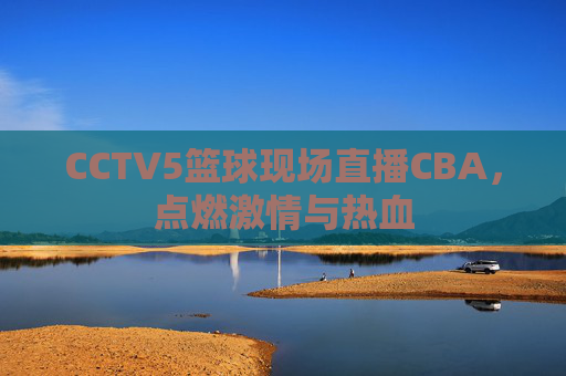 CCTV5篮球现场直播CBA，点燃激情与热血