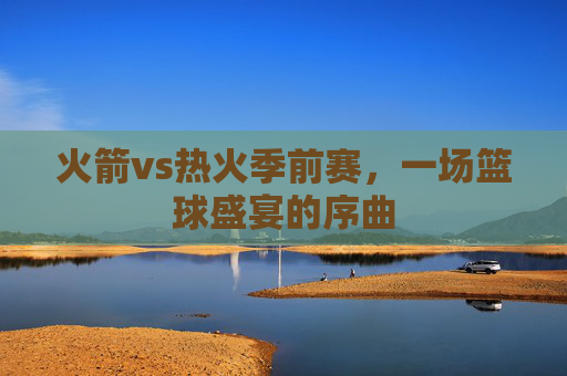 火箭vs热火季前赛，一场篮球盛宴的序曲