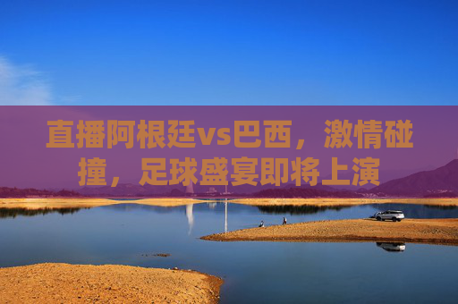 直播阿根廷vs巴西，激情碰撞，足球盛宴即将上演