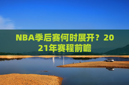 NBA季后赛何时展开？2021年赛程前瞻