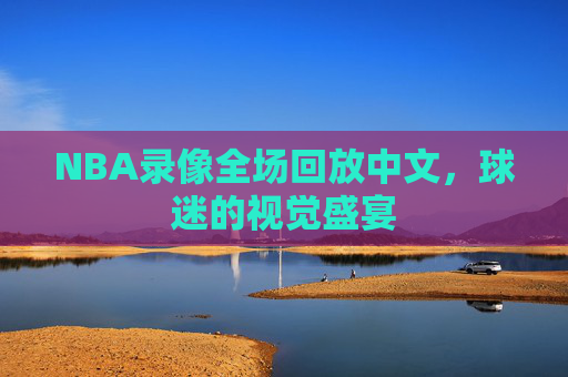 NBA录像全场回放中文，球迷的视觉盛宴