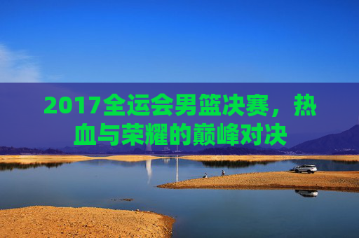 2017全运会男篮决赛，热血与荣耀的巅峰对决