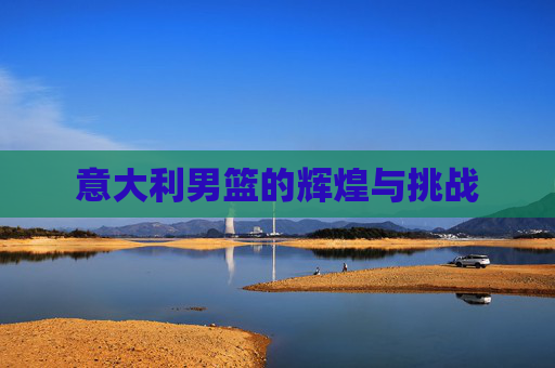 意大利男篮的辉煌与挑战 意大利男篮的辉煌与挑战