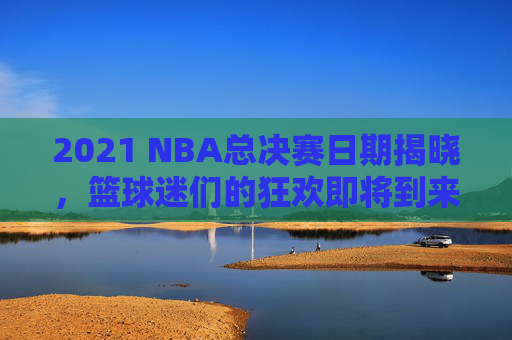 2021 NBA总决赛日期揭晓，篮球迷们的狂欢即将到来