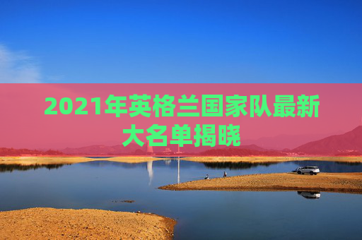 2021年英格兰国家队最新大名单揭晓