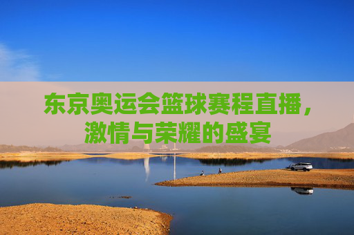 东京奥运会篮球赛程直播，激情与荣耀的盛宴