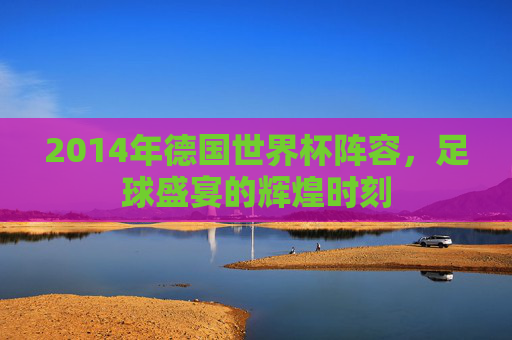 2014年德国世界杯阵容，足球盛宴的辉煌时刻