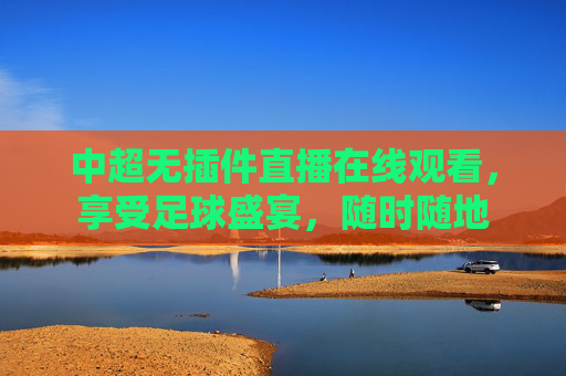 中超无插件直播在线观看，享受足球盛宴，随时随地