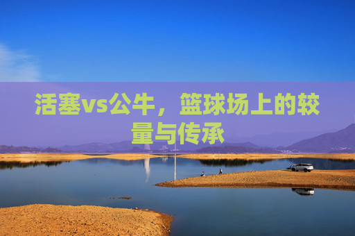 活塞vs公牛，篮球场上的较量与传承