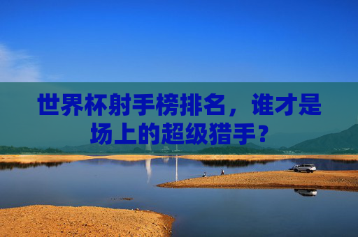 世界杯射手榜排名，谁才是场上的超级猎手？