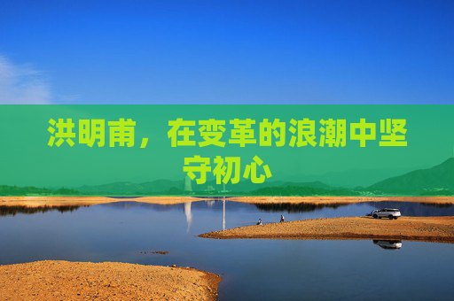 洪明甫，在变革的浪潮中坚守初心