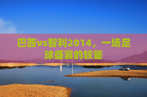巴西vs智利2014，一场足球盛宴的较量