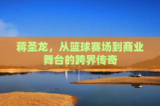 蒋圣龙，从篮球赛场到商业舞台的跨界传奇