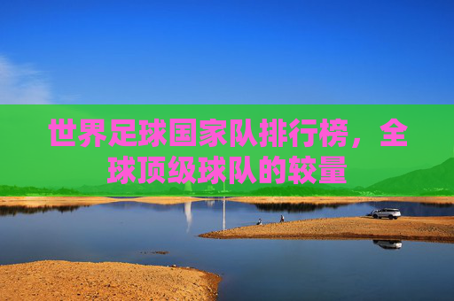 世界足球国家队排行榜，全球顶级球队的较量