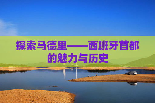 探索马德里——西班牙首都的魅力与历史