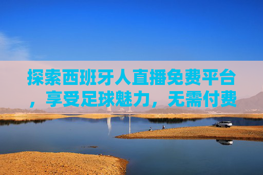 探索西班牙人直播免费平台，享受足球魅力，无需付费