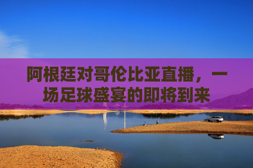 阿根廷对哥伦比亚直播,一场足球盛宴的即将到来 阿根廷对哥伦比亚直播,一场足球盛宴的即将到来