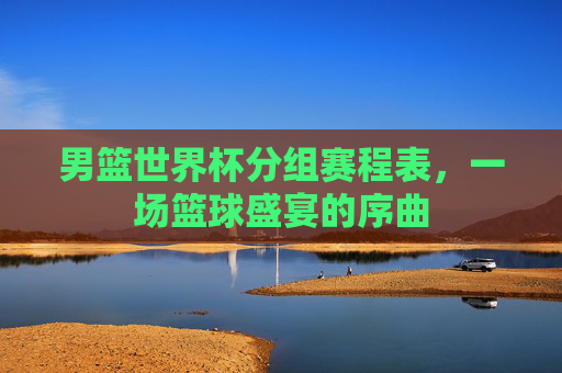 男篮世界杯分组赛程表，一场篮球盛宴的序曲