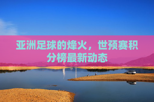 亚洲足球的烽火，世预赛积分榜最新动态